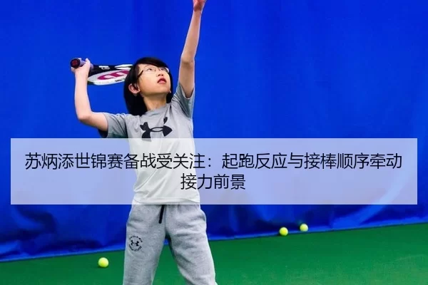 苏炳添世锦赛备战受关注：起跑反应与接棒顺序牵动接力前景